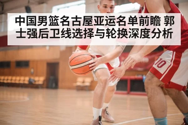 中国男篮名古屋亚运名单前瞻 郭士强后卫线选择与轮换深度分析